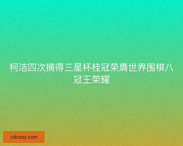 柯洁四次摘得三星杯桂冠荣膺世界围棋八冠王荣耀