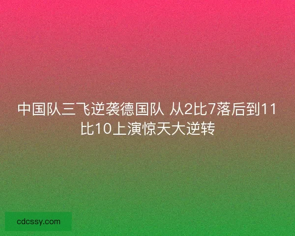 中国队三飞逆袭德国队 从2比7落后到11比10上演惊天大逆转