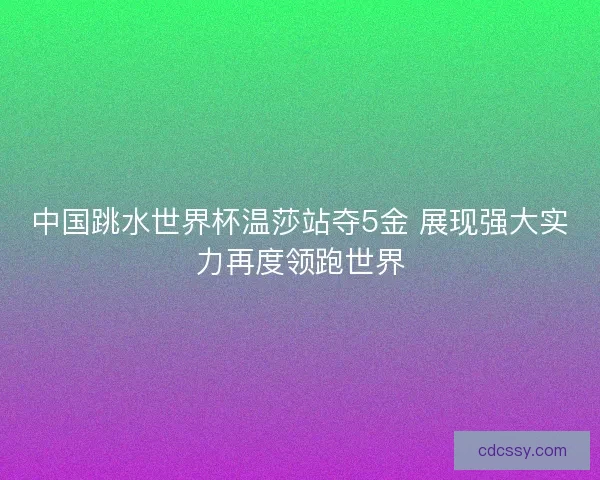中国跳水世界杯温莎站夺5金 展现强大实力再度领跑世界